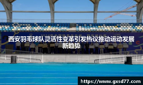 西安羽毛球队灵活性变革引发热议推动运动发展新趋势